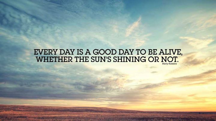 Every day is a good day to be alive, whether the suns shining or not.